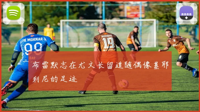 布雷默志在尤文长留追随偶像基耶利尼的足迹
