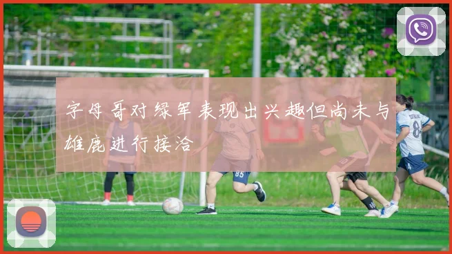 字母哥对绿军表现出兴趣但尚未与雄鹿进行接洽