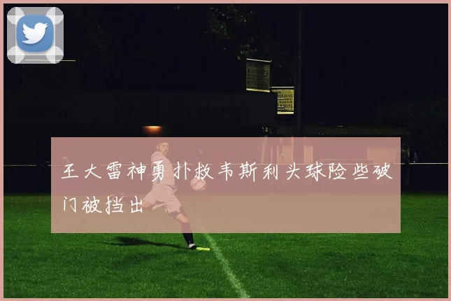 王大雷神勇扑救韦斯利头球险些破门被挡出