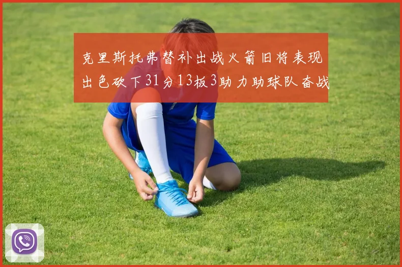 克里斯托弗替补出战火箭旧将表现出色砍下31分13板3助力助球队奋战