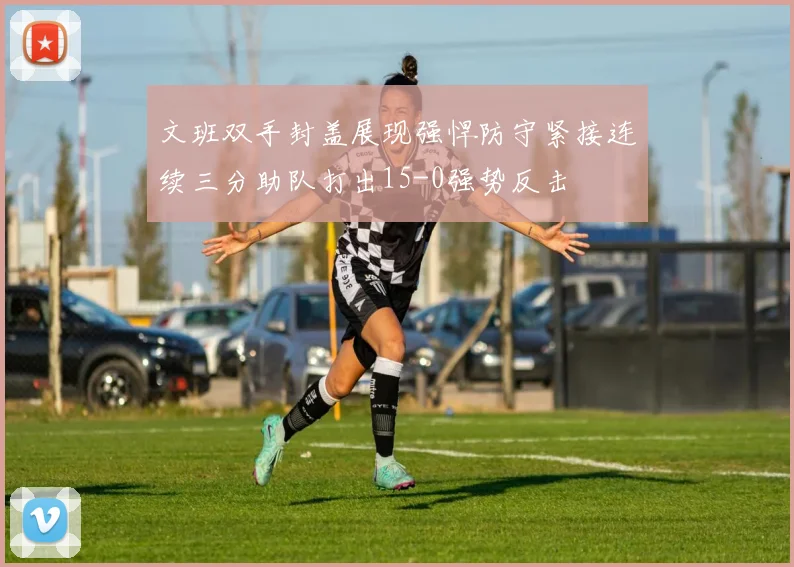 文班双手封盖展现强悍防守紧接连续三分助队打出15-0强势反击