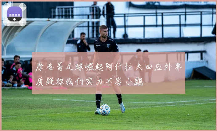 摩洛哥足球崛起阿什拉夫回应外界质疑称我们实力不容小觑