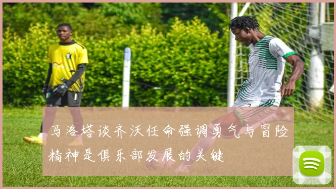 马洛塔谈齐沃任命强调勇气与冒险精神是俱乐部发展的关键