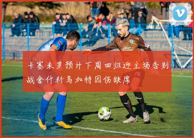 卡塞米罗预计下周回归迎主场告别战舍什科乌加特因伤缺席