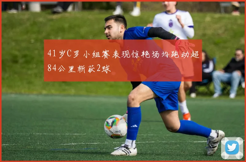 41岁C罗小组赛表现惊艳场均跑动超84公里斩获2球