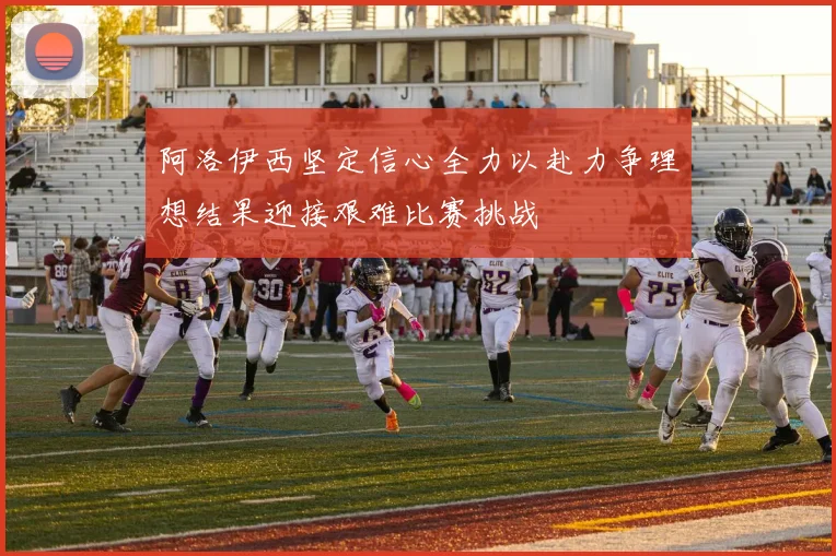 阿洛伊西坚定信心全力以赴力争理想结果迎接艰难比赛挑战