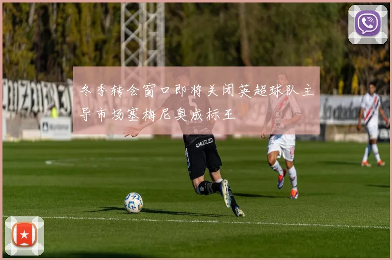 冬季转会窗口即将关闭英超球队主导市场塞梅尼奥成标王