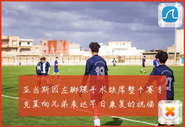 亚当斯因左脚踝手术缺席整个赛季克莱向兄弟表达早日康复的祝福