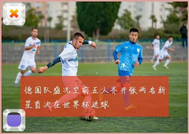 德国队盛况空前五人齐开张两名新星首次在世界杯进球