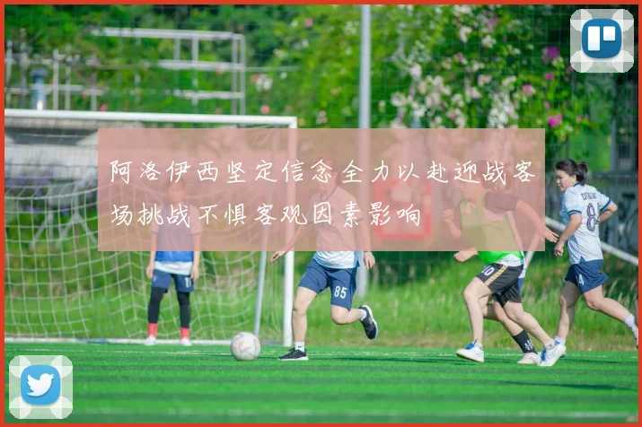 阿洛伊西坚定信念全力以赴迎战客场挑战不惧客观因素影响