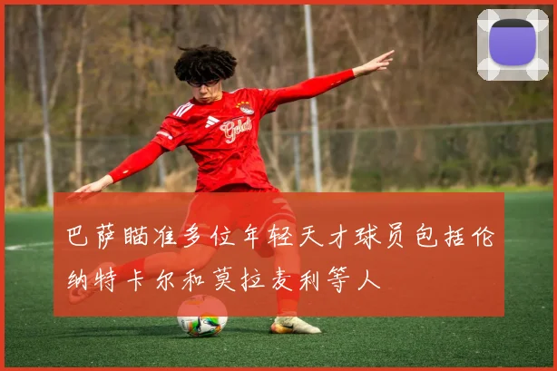 巴萨瞄准多位年轻天才球员包括伦纳特卡尔和莫拉麦利等人