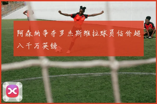 阿森纳争夺罗杰斯维拉球员估价超八千万英镑