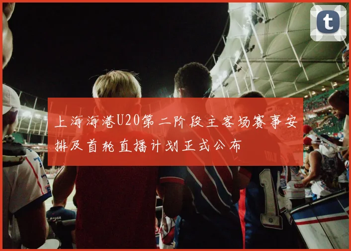 上海海港U20第二阶段主客场赛事安排及首轮直播计划正式公布