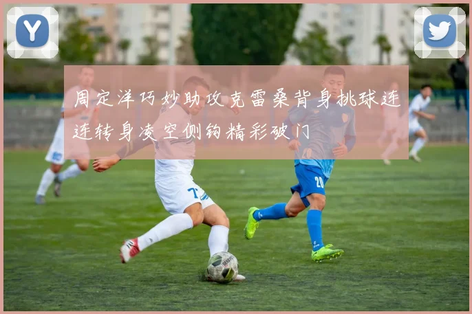 周定洋巧妙助攻克雷桑背身挑球连连转身凌空侧钩精彩破门