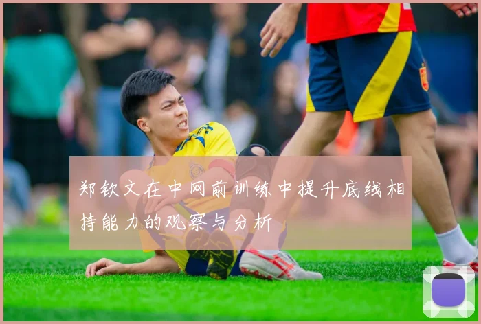 郑钦文在中网前训练中提升底线相持能力的观察与分析