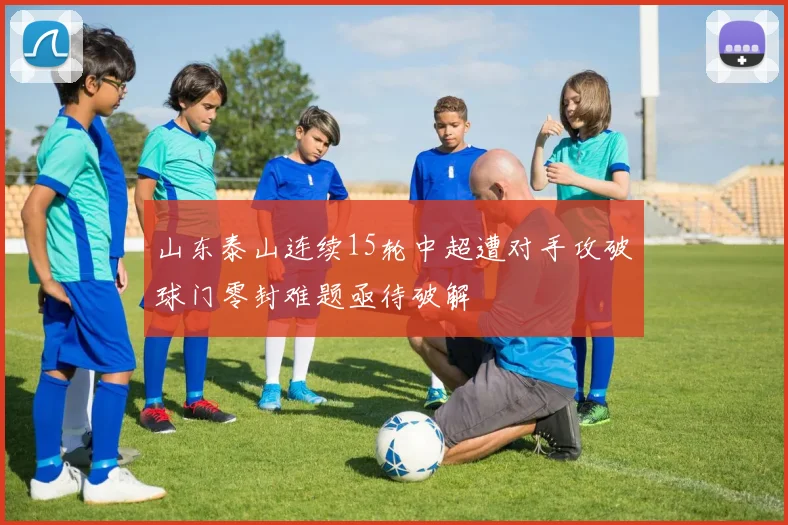 山东泰山连续15轮中超遭对手攻破球门零封难题亟待破解