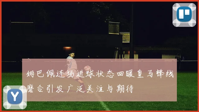 姆巴佩连场进球状态回暖皇马锋线磨合引发广泛关注与期待